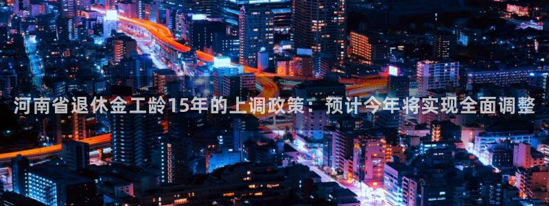 上海乐天堂fun汽车电子有限公司：河南省退休金工龄15年的上调政策：预计今年将实