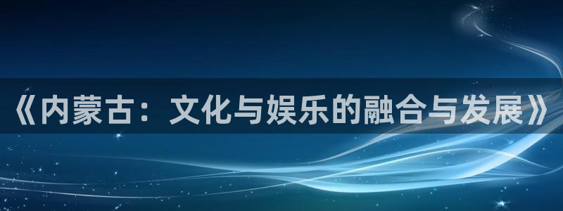 成都乐天堂fun电子有限公司：《内蒙古：文化与娱乐的融合与发展》